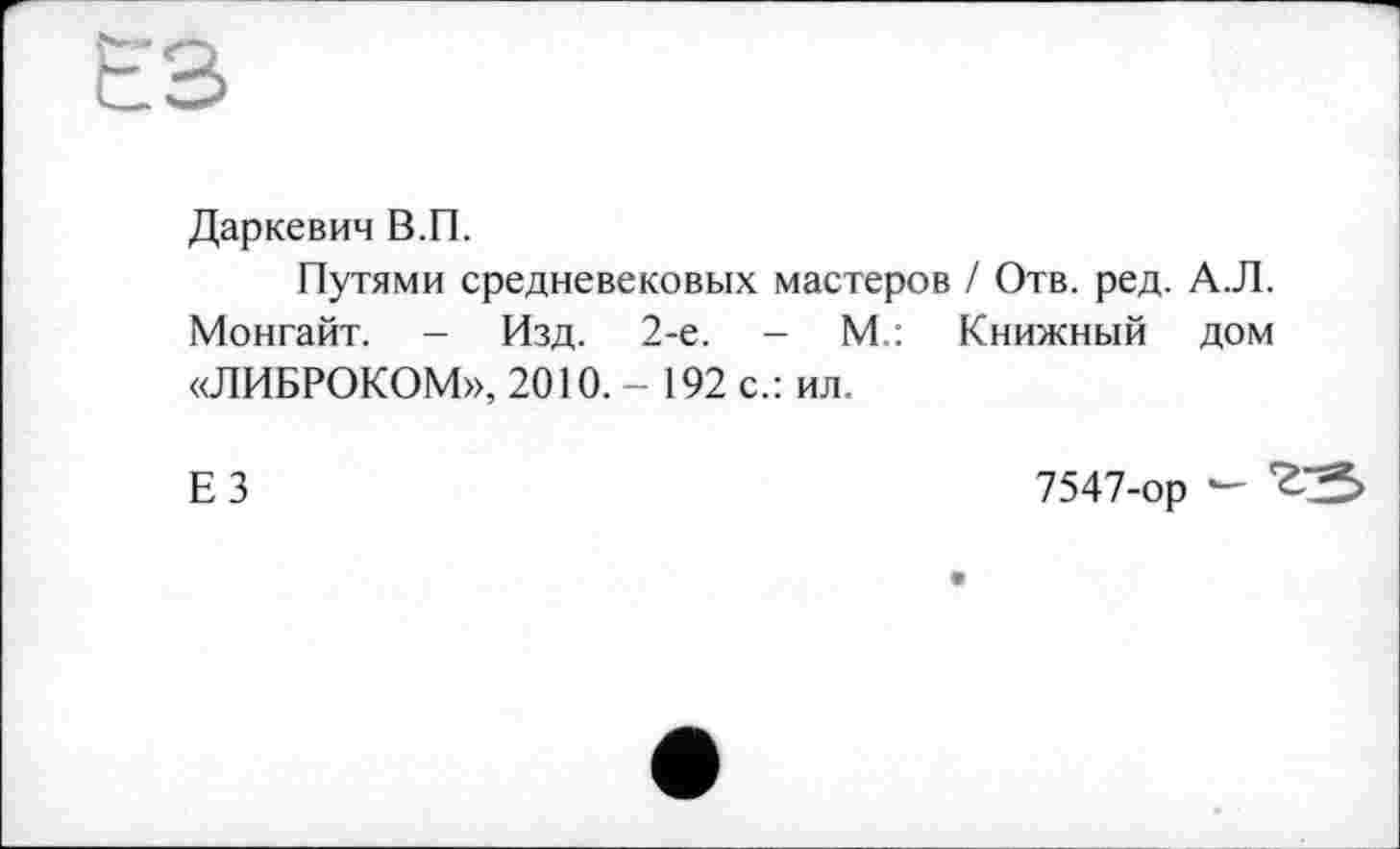 ﻿ЕВ
Даркевич В.П.
Путями средневековых мастеров / Отв. ред. А.Л. Монгайт. - Изд. 2-е. - М.: Книжный дом «ЛИБРОКОМ», 2010.- 192 с.: ил.
ЕЗ
7547-ор -